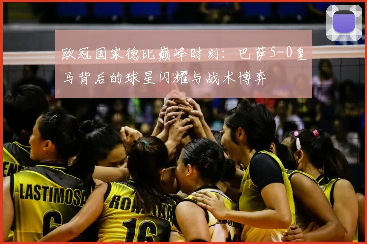 欧冠国家德比巅峰时刻：巴萨5-0皇马背后的球星闪耀与战术博弈