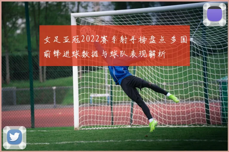 女足亚冠2022赛季射手榜盘点 多国前锋进球数据与球队表现解析
