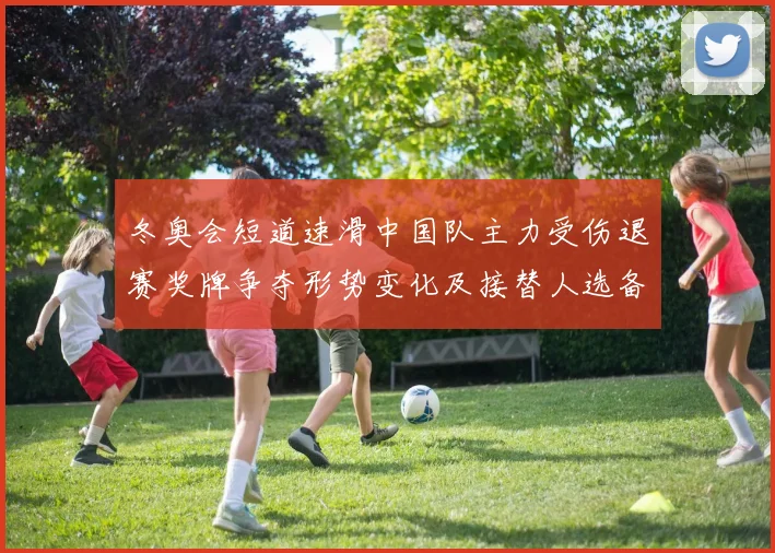 冬奥会短道速滑中国队主力受伤退赛奖牌争夺形势变化及接替人选备战看点