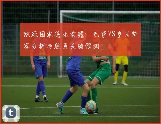 欧冠国家德比前瞻：巴萨VS皇马阵容分析与胜负关键预测